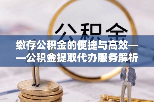 池州缴存公积金的便捷与高效——公积金提取代办服务解析