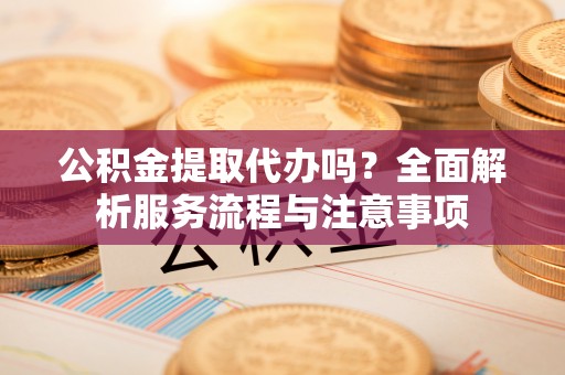 池州公积金提取代办吗？全面解析服务流程与注意事项