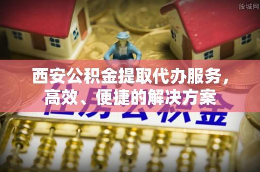 池州西安公积金提取代办服务，高效、便捷的解决方案