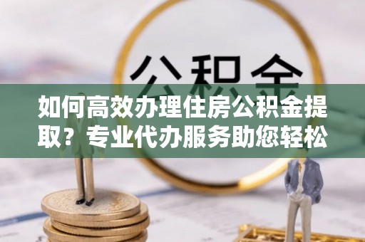 池州如何高效办理住房公积金提取？专业代办服务助您轻松搞定
