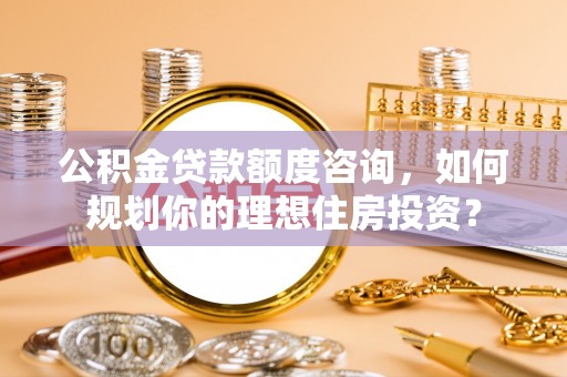 池州公积金贷款额度咨询，如何规划你的理想住房投资？