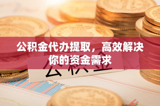 池州公积金代办提取，高效解决你的资金需求