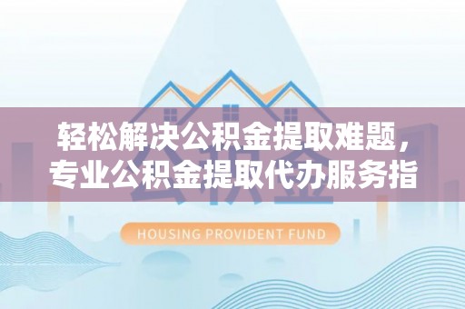 池州轻松解决公积金提取难题，专业公积金提取代办服务指南