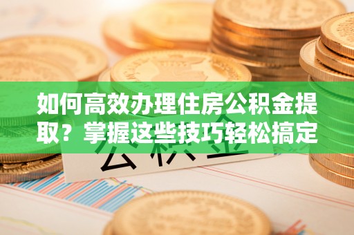 池州如何高效办理住房公积金提取？掌握这些技巧轻松搞定