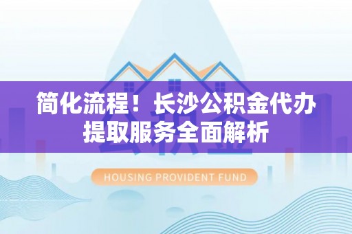 池州简化流程！长沙公积金代办提取服务全面解析