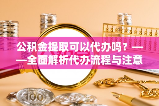 池州公积金提取可以代办吗？——全面解析代办流程与注意事项